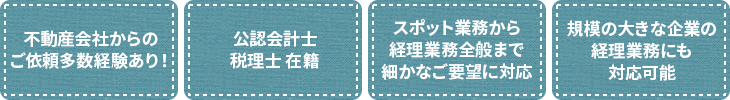 不動産会社からのご依頼 多数経験あり！ 公認会計士・税理士在籍 スポット業務から経理業務全般まで、細かなご要望に対応可能 規模の大きな企業の経理業務にも対応可能
